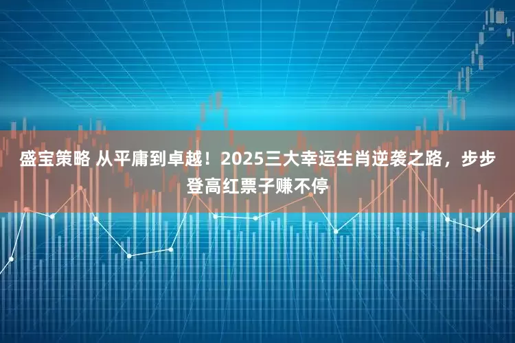 盛宝策略 从平庸到卓越！2025三大幸运生肖逆袭之路，步步登高红票子赚不停