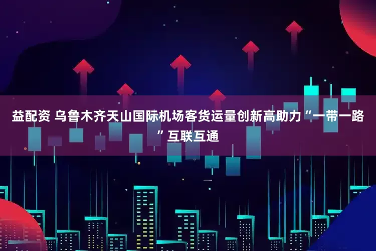 益配资 乌鲁木齐天山国际机场客货运量创新高助力“一带一路”互联互通