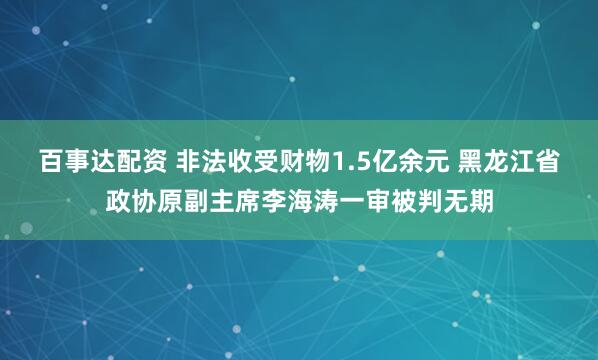 百事达配资 非法收受财物1.5亿余元 黑龙江省政协原副主席李海涛一审被判无期